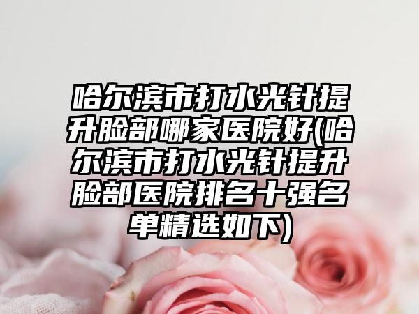 哈尔滨市打水光针提升脸部哪家医院好(哈尔滨市打水光针提升脸部医院排名十强名单精选如下)