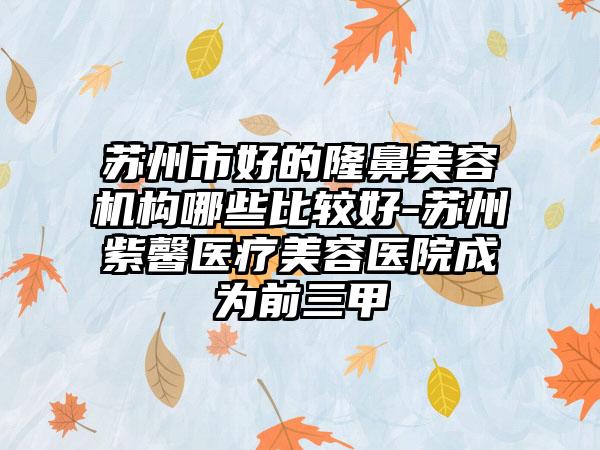 苏州市好的隆鼻美容机构哪些比较好-苏州紫馨医疗美容医院成为前三甲