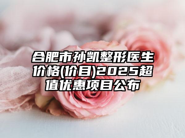 合肥市孙凯整形医生价格(价目)2025超值优惠项目公布