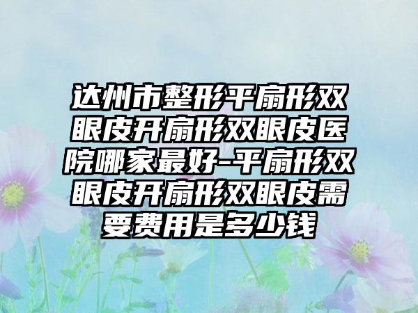 达州市整形平扇形双眼皮开扇形双眼皮医院哪家最好-平扇形双眼皮开扇形双眼皮需要费用是多少钱