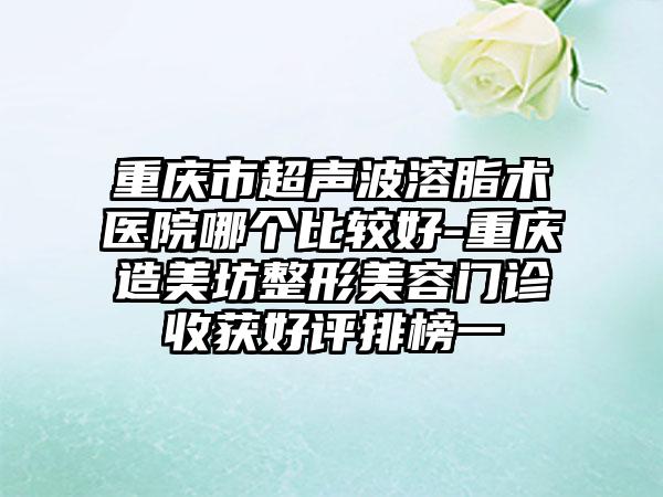 重庆市超声波溶脂术医院哪个比较好-重庆造美坊整形美容门诊收获好评排榜一