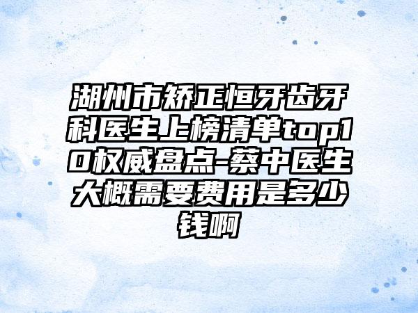 湖州市矫正恒牙齿牙科医生上榜清单top10权威盘点-蔡中医生大概需要费用是多少钱啊