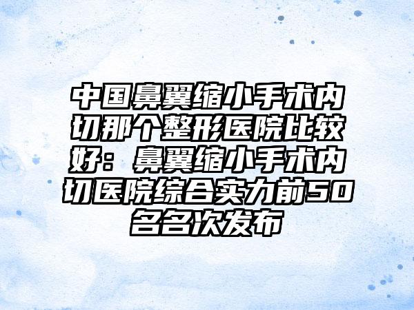 中国鼻翼缩小手术内切那个整形医院比较好：鼻翼缩小手术内切医院综合实力前50名名次发布