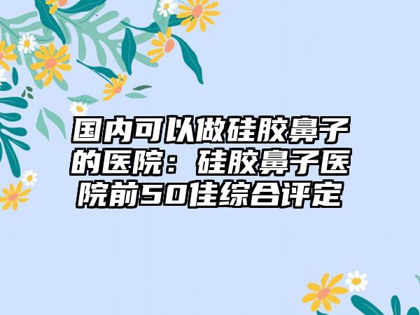 国内可以做硅胶鼻子的医院：硅胶鼻子医院前50佳综合评定