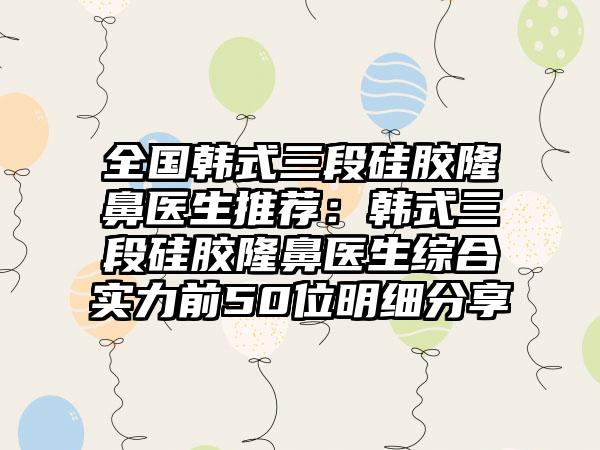 全国韩式三段硅胶隆鼻医生推荐：韩式三段硅胶隆鼻医生综合实力前50位明细分享