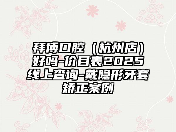 拜博口腔（杭州店）好吗-价目表2025线上查询-戴隐形牙套矫正案例
