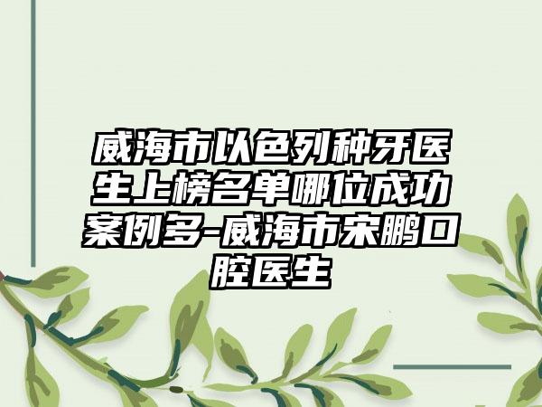 威海市以色列种牙医生上榜名单哪位成功案例多-威海市宋鹏口腔医生