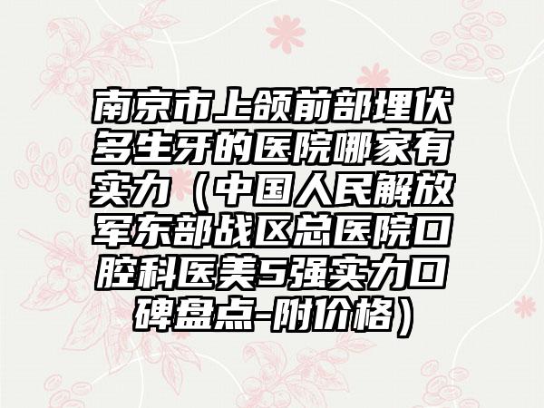 南京市上颌前部埋伏多生牙的医院哪家有实力（中国人民解放军东部战区总医院口腔科医美5强实力口碑盘点-附价格）