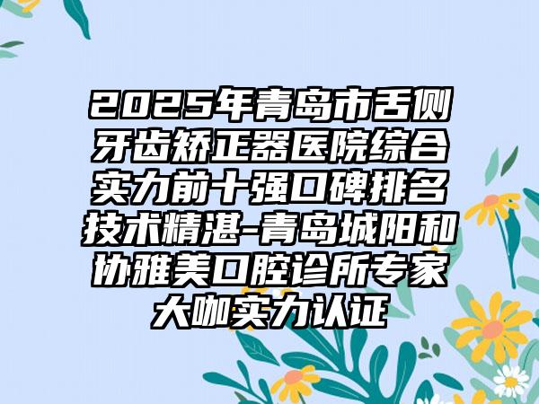2025年青岛市舌侧牙齿矫正器医院综合实力前十强口碑排名技术精湛-青岛城阳和协雅美口腔诊所专家大咖实力认证