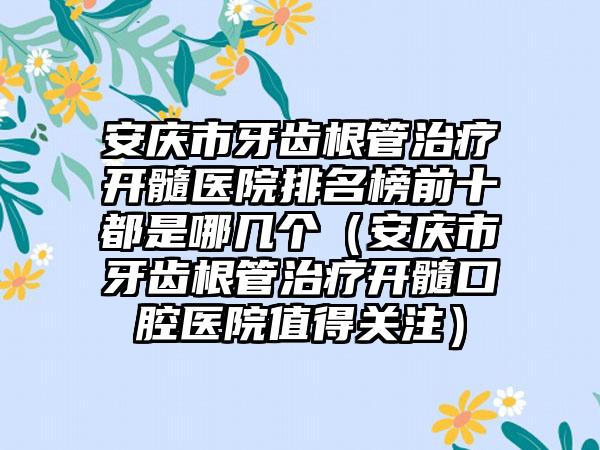 安庆市牙齿根管治疗开髓医院排名榜前十都是哪几个（安庆市牙齿根管治疗开髓口腔医院值得关注）