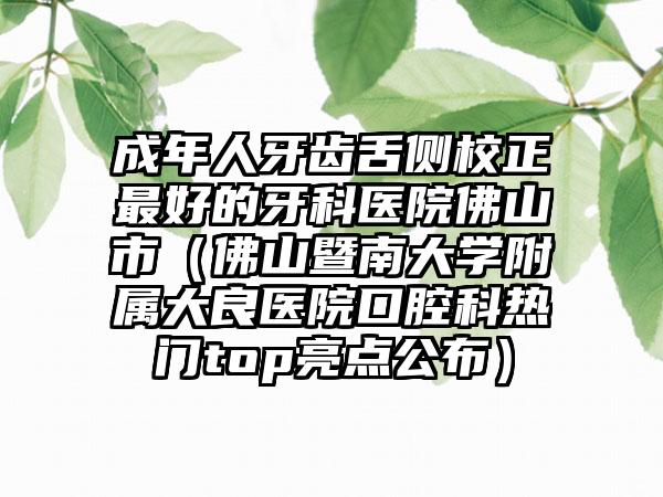 成年人牙齿舌侧校正最好的牙科医院佛山市（佛山暨南大学附属大良医院口腔科热门top亮点公布）