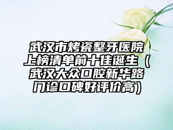 武汉市烤瓷整牙医院上榜清单前十佳诞生（武汉大众口腔新华路门诊口碑好评价高）
