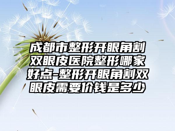 成都市整形开眼角割双眼皮医院整形哪家好点-整形开眼角割双眼皮需要价钱是多少