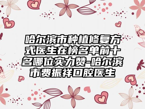 哈尔滨市种植修复方式医生在榜名单前十名哪位实力赞-哈尔滨市费振祥口腔医生
