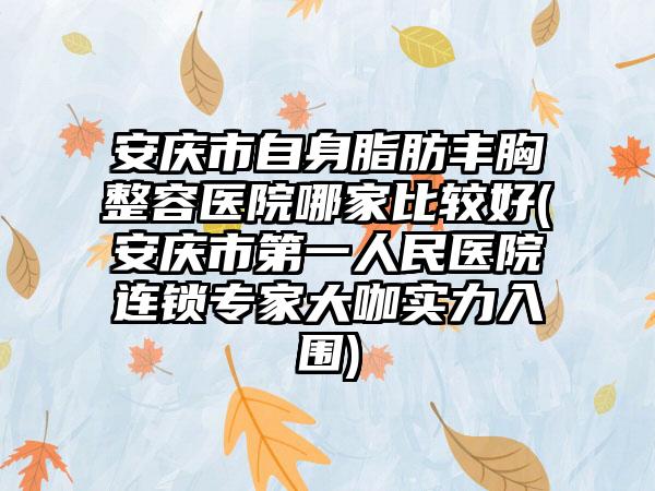 安庆市自身脂肪丰胸整容医院哪家比较好(安庆市第一人民医院连锁专家大咖实力入围)