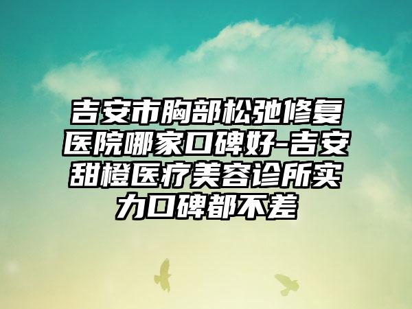 吉安市胸部松弛修复医院哪家口碑好-吉安甜橙医疗美容诊所实力口碑都不差