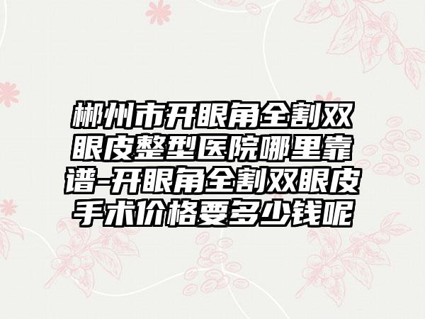 郴州市开眼角全割双眼皮整型医院哪里靠谱-开眼角全割双眼皮手术价格要多少钱呢
