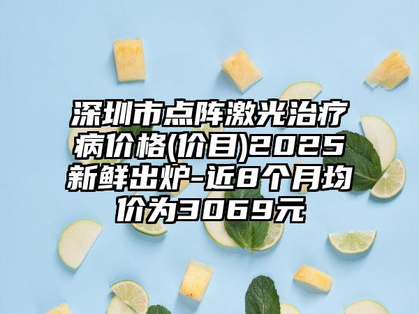 深圳市点阵激光治疗病价格(价目)2025新鲜出炉-近8个月均价为3069元