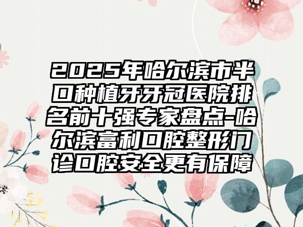 2025年哈尔滨市半口种植牙牙冠医院排名前十强专家盘点-哈尔滨富利口腔整形门诊口腔安全更有保障
