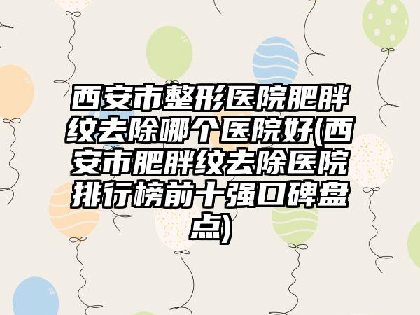 西安市整形医院肥胖纹去除哪个医院好(西安市肥胖纹去除医院排行榜前十强口碑盘点)