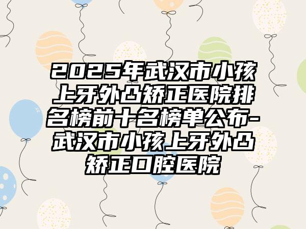 2025年武汉市小孩上牙外凸矫正医院排名榜前十名榜单公布-武汉市小孩上牙外凸矫正口腔医院