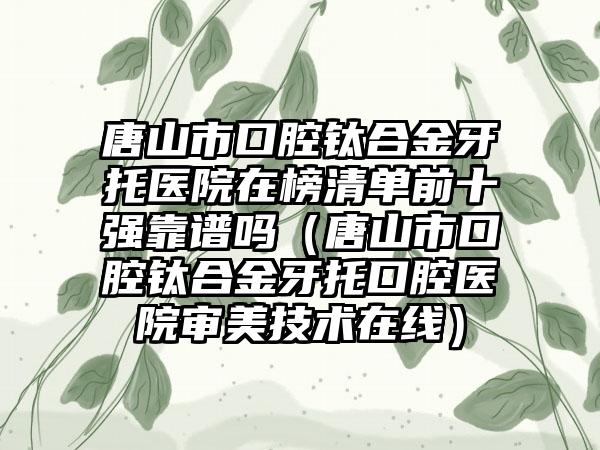 唐山市口腔钛合金牙托医院在榜清单前十强靠谱吗（唐山市口腔钛合金牙托口腔医院审美技术在线）