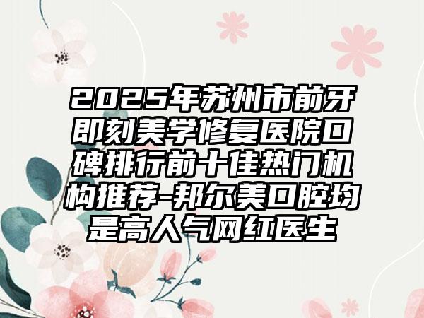 2025年苏州市前牙即刻美学修复医院口碑排行前十佳热门机构推荐-邦尔美口腔均是高人气网红医生
