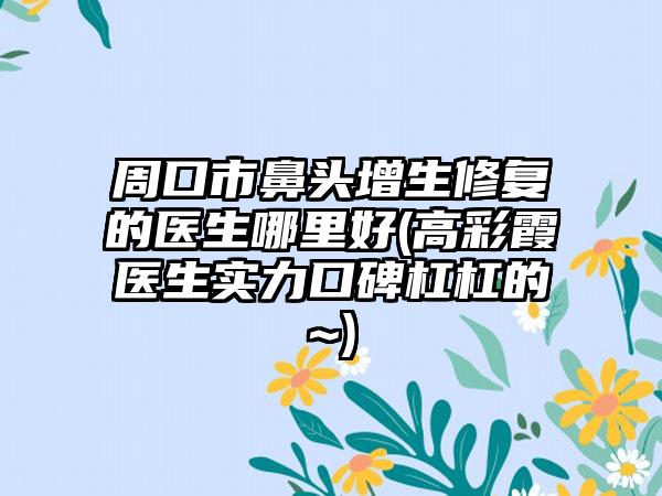 周口市鼻头增生修复的医生哪里好(高彩霞医生实力口碑杠杠的~)