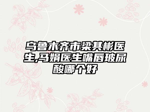 乌鲁木齐市梁其彬医生,马娟医生嘴唇玻尿酸哪个好