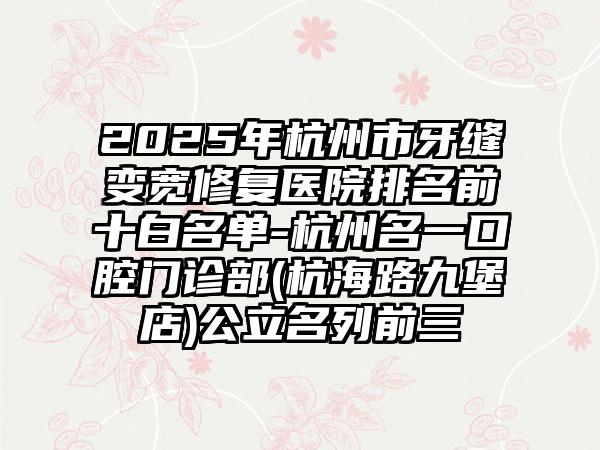 2025年杭州市牙缝变宽修复医院排名前十白名单-杭州名一口腔门诊部(杭海路九堡店)公立名列前三