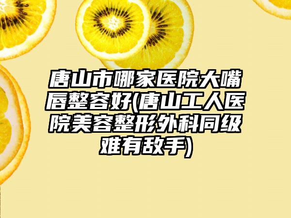 唐山市哪家医院大嘴唇整容好(唐山工人医院美容整形外科同级难有敌手)