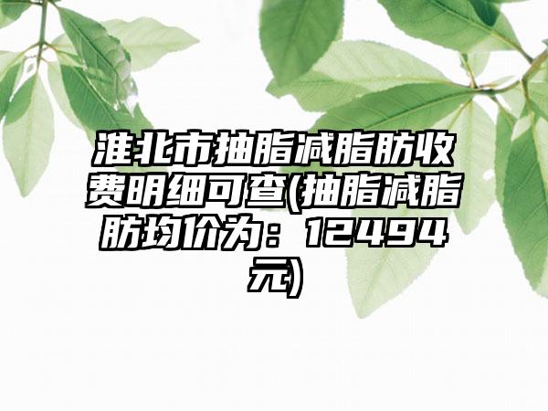 淮北市抽脂减脂肪收费明细可查(抽脂减脂肪均价为：12494元)