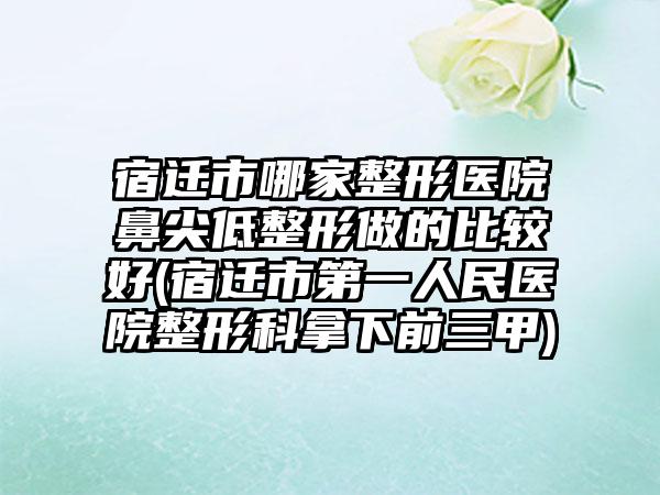 宿迁市哪家整形医院鼻尖低整形做的比较好(宿迁市第一人民医院整形科拿下前三甲)