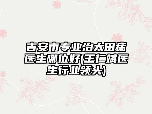 吉安市专业治太田痣医生哪位好(王仁斌医生行业领头)