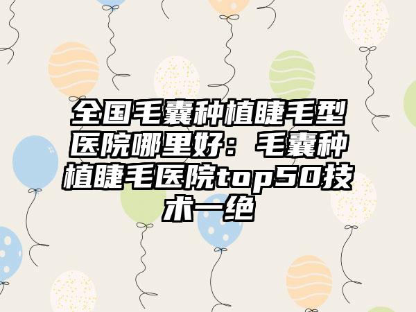 全国毛囊种植睫毛型医院哪里好：毛囊种植睫毛医院top50技术一绝