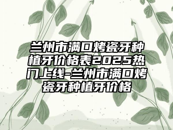 兰州市满口烤瓷牙种植牙价格表2025热门上线-兰州市满口烤瓷牙种植牙价格