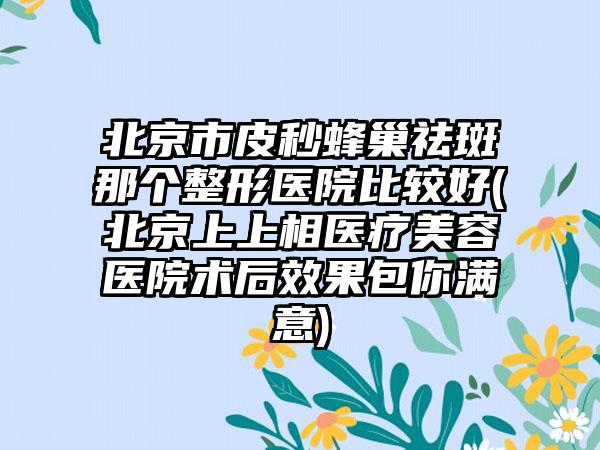 北京市皮秒蜂巢祛斑那个整形医院比较好(北京上上相医疗美容医院术后效果包你满意)