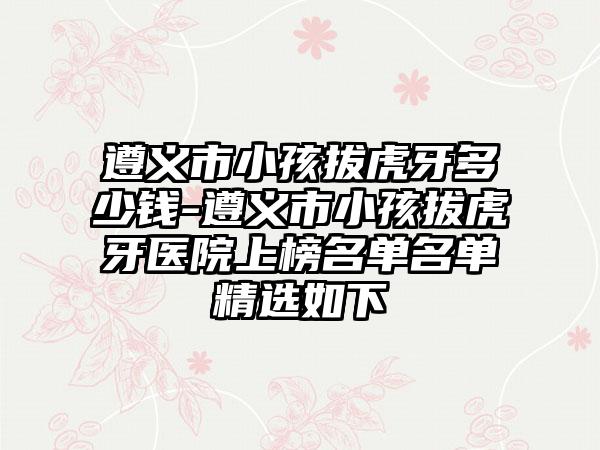 遵义市小孩拔虎牙多少钱-遵义市小孩拔虎牙医院上榜名单名单精选如下