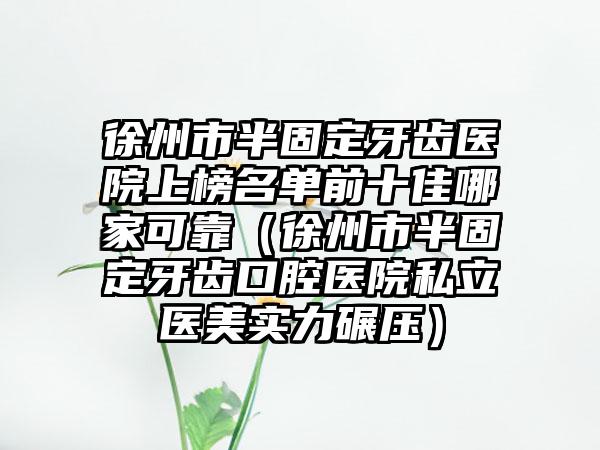 徐州市半固定牙齿医院上榜名单前十佳哪家可靠（徐州市半固定牙齿口腔医院私立医美实力碾压）