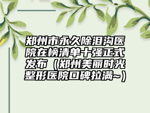 郑州市永久除泪沟医院在榜清单十强正式发布（郑州美丽时光整形医院口碑拉满~）