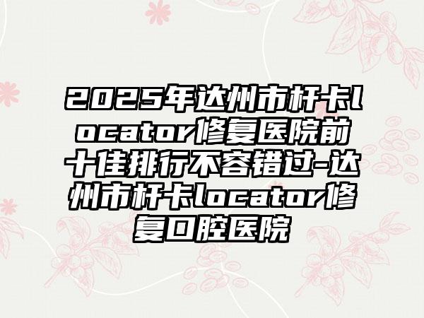 2025年达州市杆卡locator修复医院前十佳排行不容错过-达州市杆卡locator修复口腔医院
