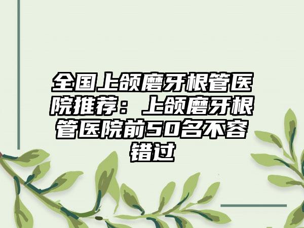 全国上颌磨牙根管医院推荐：上颌磨牙根管医院前50名不容错过