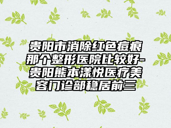 贵阳市消除红色痘痕那个整形医院比较好-贵阳熊本漾悦医疗美容门诊部稳居前三