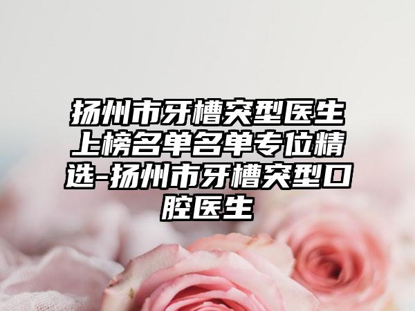 扬州市牙槽突型医生上榜名单名单专位精选-扬州市牙槽突型口腔医生