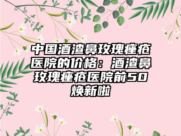 中国酒渣鼻玫瑰痤疮医院的价格：酒渣鼻玫瑰痤疮医院前50焕新啦