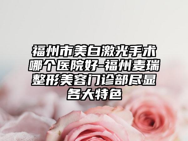 福州市美白激光手术哪个医院好-福州麦瑞整形美容门诊部尽显各大特色
