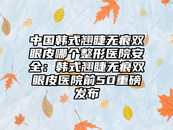 中国韩式翘睫无痕双眼皮哪个整形医院安全：韩式翘睫无痕双眼皮医院前50重磅发布