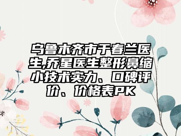 乌鲁木齐市于春兰医生,乔星医生整形鼻缩小技术实力、口碑评价、价格表PK