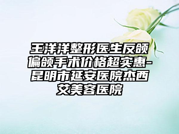 王洋洋整形医生反颌偏颌手术价格超实惠-昆明市延安医院杰西艾美容医院