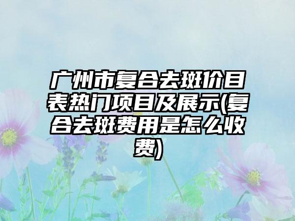 广州市复合去斑价目表热门项目及展示(复合去斑费用是怎么收费)